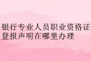 银行专业人员职业资格证登报声明在哪里办理