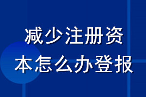 减少注册资本怎么办登报